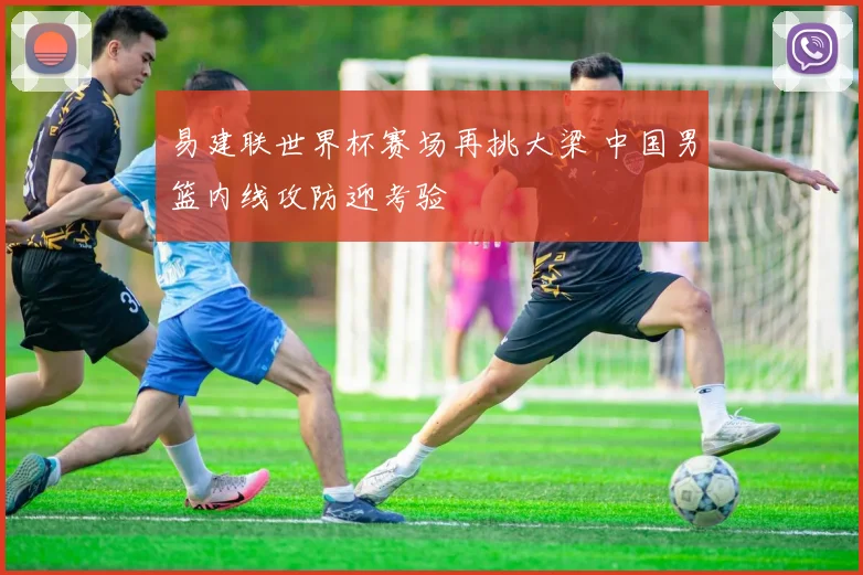 易建联世界杯赛场再挑大梁 中国男篮内线攻防迎考验