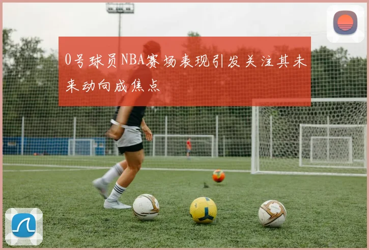 0号球员NBA赛场表现引发关注其未来动向成焦点