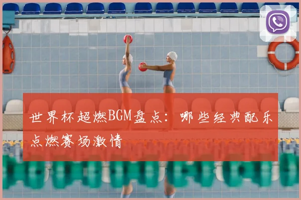 世界杯超燃BGM盘点：哪些经典配乐点燃赛场激情
