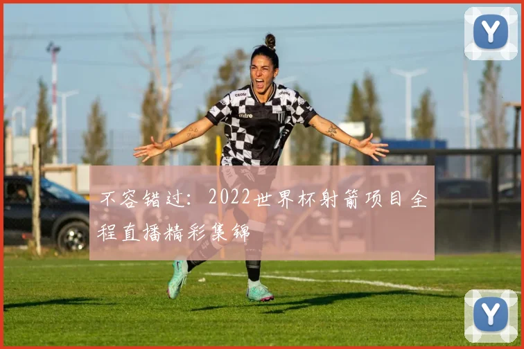 不容错过：2022世界杯射箭项目全程直播精彩集锦
