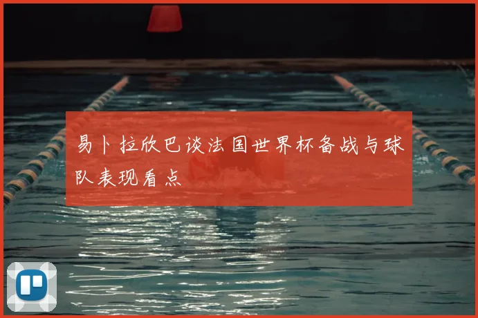 易卜拉欣巴谈法国世界杯备战与球队表现看点