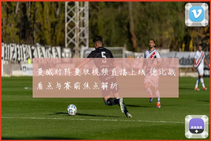 曼城对阵曼联视频直播上线 德比战看点与赛前焦点解析