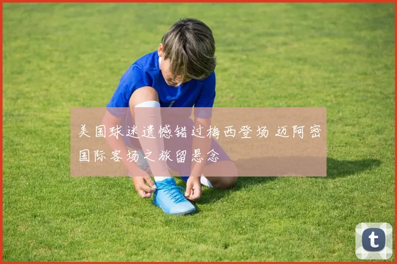 美国球迷遗憾错过梅西登场 迈阿密国际客场之旅留悬念