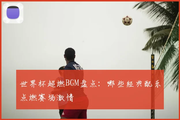 世界杯超燃BGM盘点:哪些经典配乐点燃赛场激情