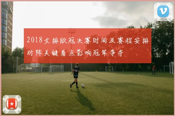 2018女排欧冠决赛时间及赛程安排对阵关键看点影响冠军争夺