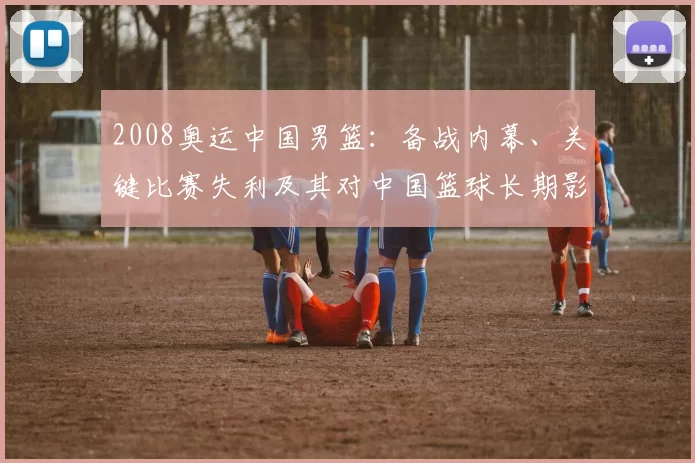 2008奥运中国男篮：备战内幕、关键比赛失利及其对中国篮球长期影响解读