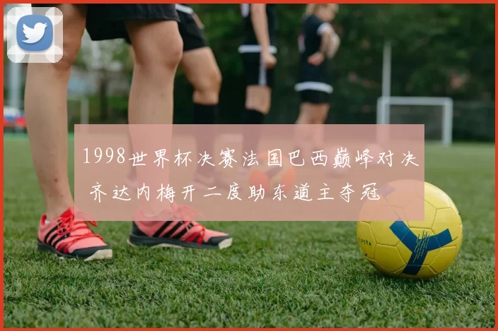 1998世界杯决赛法国巴西巅峰对决 齐达内梅开二度助东道主夺冠