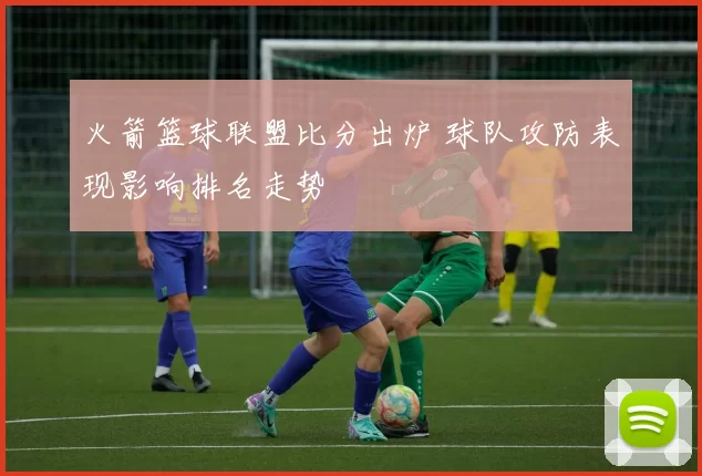 火箭篮球联盟比分出炉 球队攻防表现影响排名走势