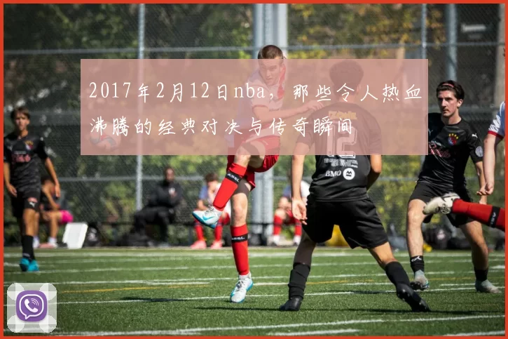 2017年2月12日nba，那些令人热血沸腾的经典对决与传奇瞬间