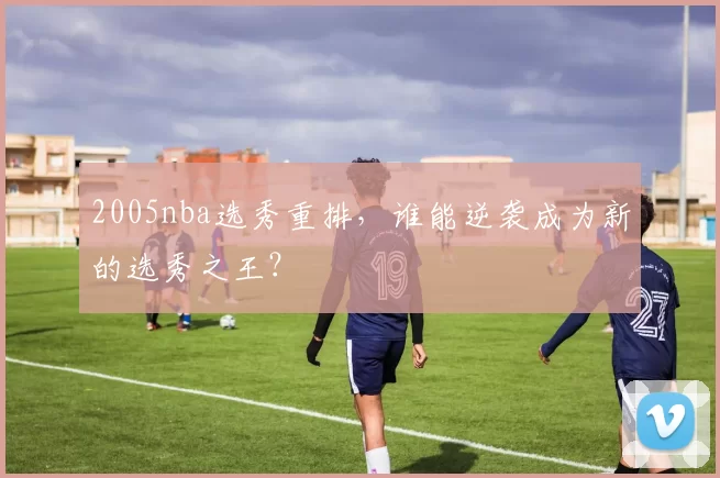 2005nba选秀重排，谁能逆袭成为新的选秀之王？