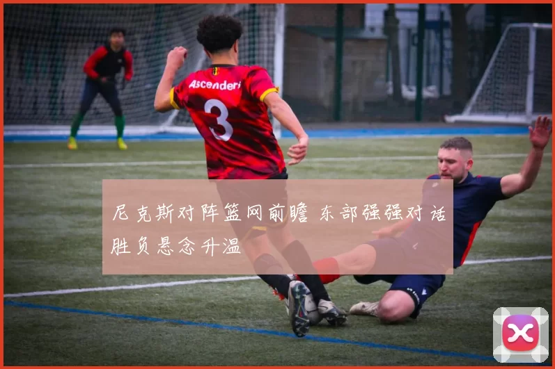 尼克斯对阵篮网前瞻 东部强强对话胜负悬念升温