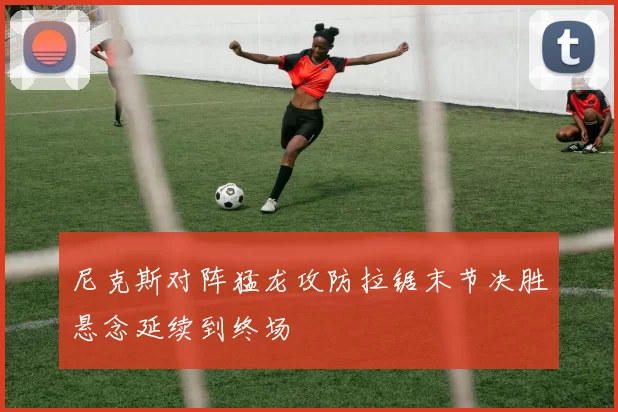 尼克斯对阵猛龙攻防拉锯末节决胜悬念延续到终场