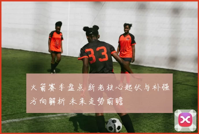 火箭赛季盘点 新老核心起伏与补强方向解析 未来走势前瞻