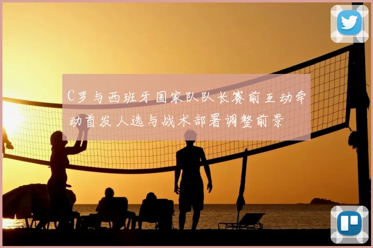 C罗与西班牙国家队队长赛前互动牵动首发人选与战术部署调整前景