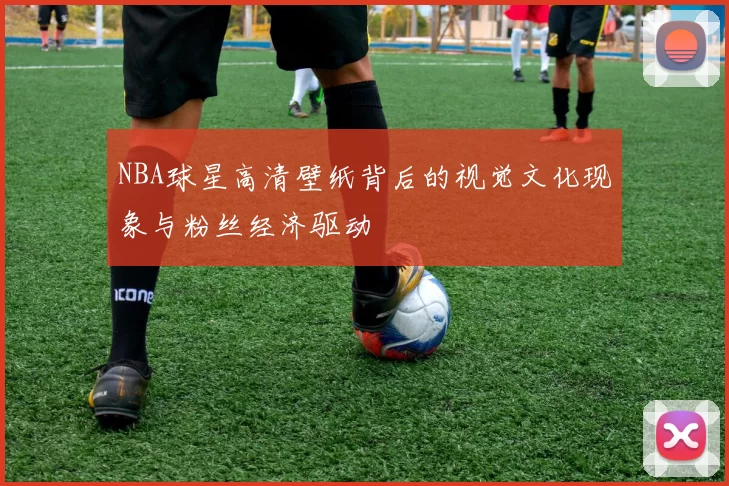 NBA球星高清壁纸背后的视觉文化现象与粉丝经济驱动