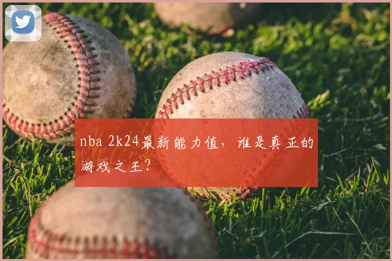 nba 2k24最新能力值，谁是真正的游戏之王？