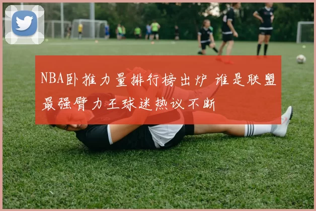 NBA卧推力量排行榜出炉 谁是联盟最强臂力王球迷热议不断