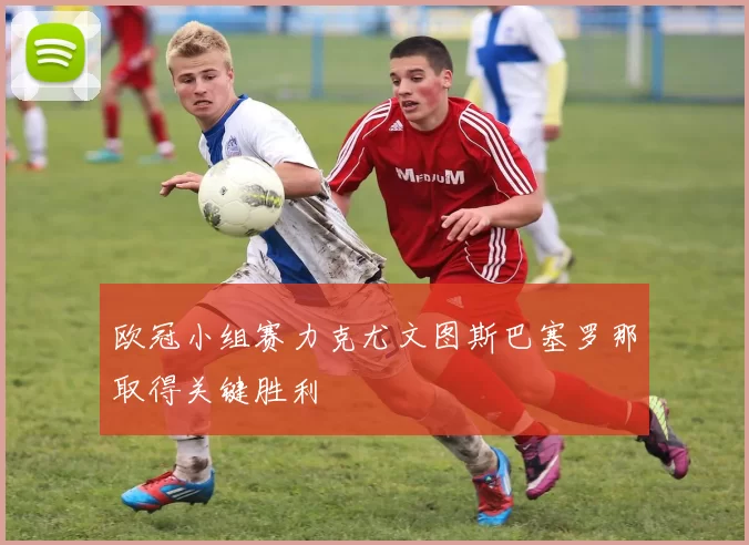 欧冠小组赛力克尤文图斯巴塞罗那取得关键胜利