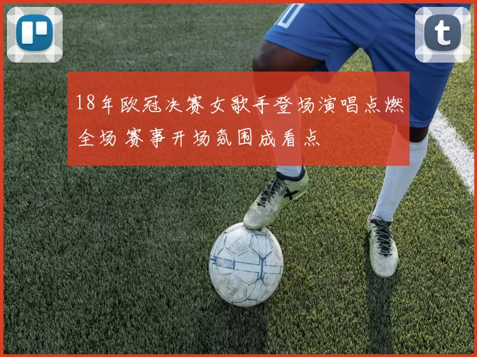 18年欧冠决赛女歌手登场演唱点燃全场 赛事开场氛围成看点
