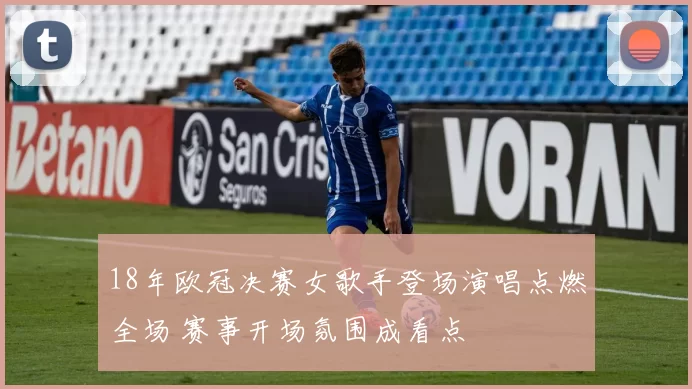 18年欧冠决赛女歌手登场演唱点燃全场 赛事开场氛围成看点