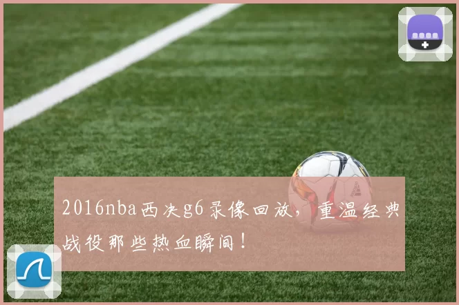 2016nba西决g6录像回放，重温经典战役那些热血瞬间！