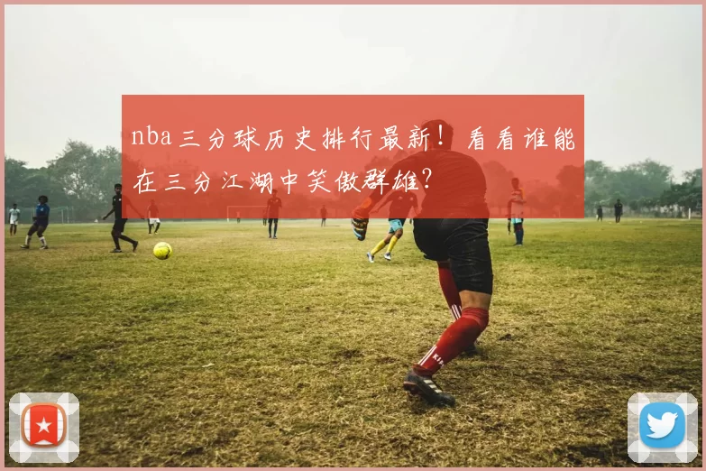 nba三分球历史排行最新！看看谁能在三分江湖中笑傲群雄？