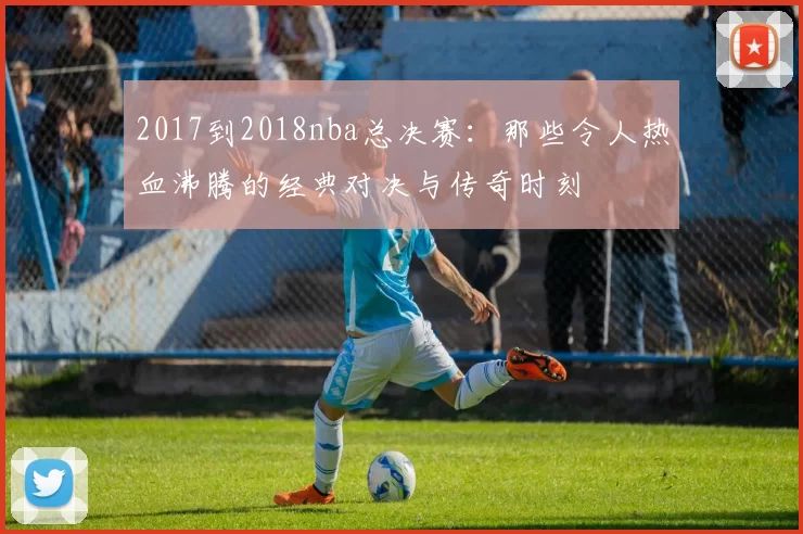2017到2018nba总决赛：那些令人热血沸腾的经典对决与传奇时刻