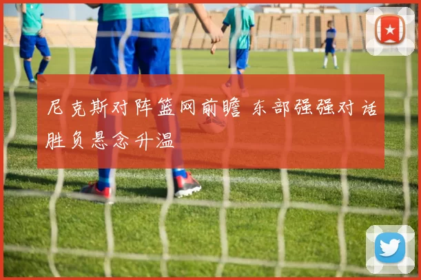 尼克斯对阵篮网前瞻 东部强强对话胜负悬念升温