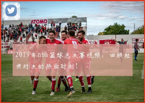 2019年nba篮球总决赛视频，回顾经典对决的热血时刻！