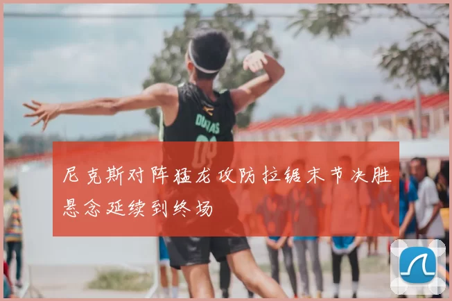 尼克斯对阵猛龙攻防拉锯末节决胜悬念延续到终场