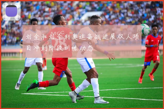 刘全和刘全利奥运备战进展双人项目冲刺阶段训练动态