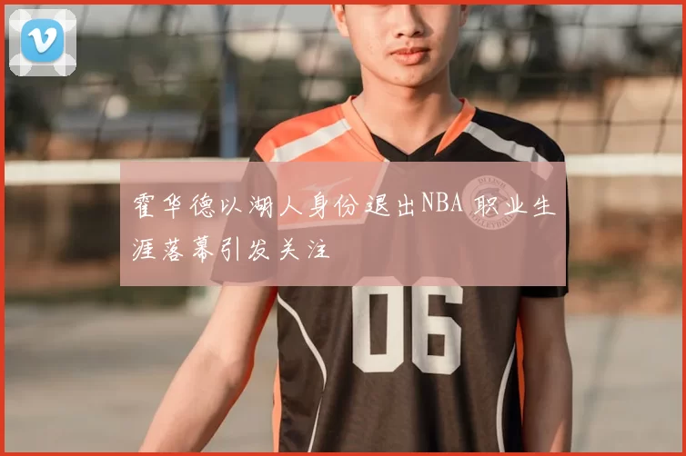 霍华德以湖人身份退出NBA 职业生涯落幕引发关注