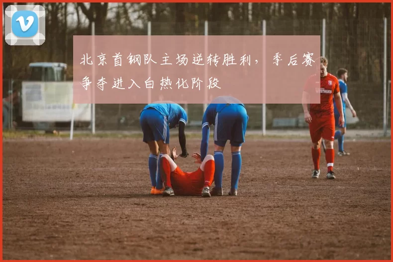 北京首钢队主场逆转胜利，季后赛争夺进入白热化阶段