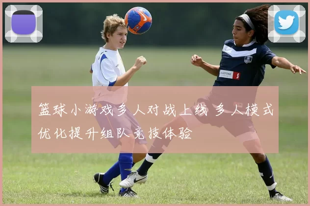 篮球小游戏多人对战上线 多人模式优化提升组队竞技体验