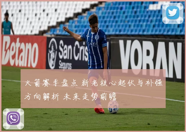 火箭赛季盘点 新老核心起伏与补强方向解析 未来走势前瞻