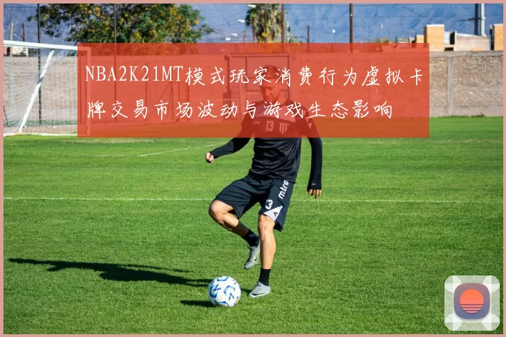 NBA2K21MT模式玩家消费行为虚拟卡牌交易市场波动与游戏生态影响