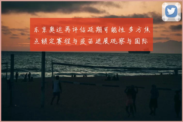 东京奥运再评估延期可能性 多方焦点锁定赛程与疫苗进展观察与国际