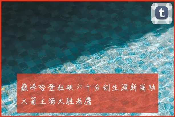 巅峰哈登狂砍六十分创生涯新高助火箭主场大胜老鹰