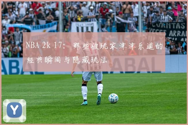 NBA 2k 17：那些被玩家津津乐道的经典瞬间与隐藏玩法