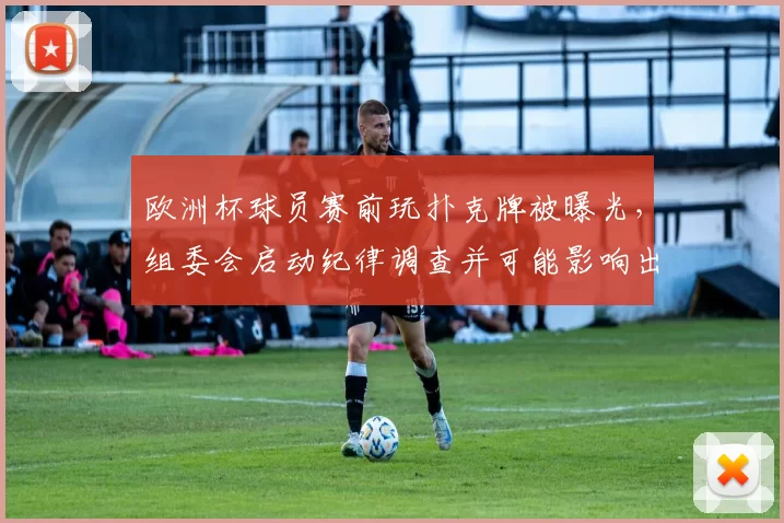 欧洲杯球员赛前玩扑克牌被曝光，组委会启动纪律调查并可能影响出场名单
