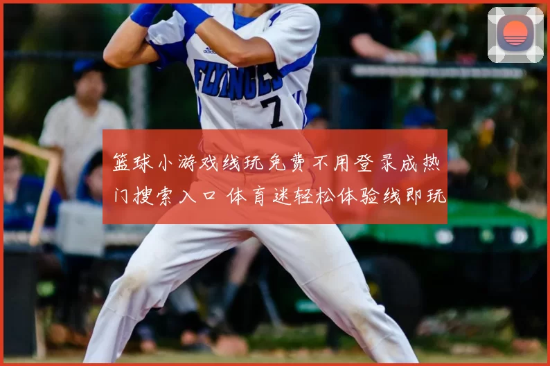 篮球小游戏线玩免费不用登录成热门搜索入口 体育迷轻松体验线即玩新方式