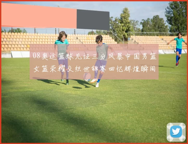 08奥运篮球见证三分风暴中国男篮女篮荣耀交织世锦赛回忆辉煌瞬间