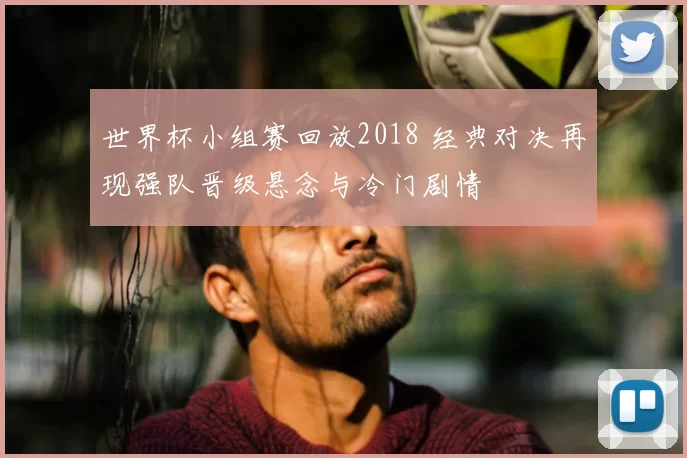 世界杯小组赛回放2018 经典对决再现强队晋级悬念与冷门剧情