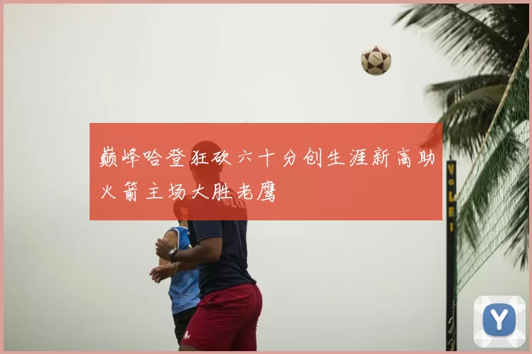 巅峰哈登狂砍六十分创生涯新高助火箭主场大胜老鹰