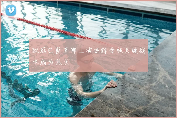 欧冠巴萨罗那上演逆转晋级关键战术成为焦点