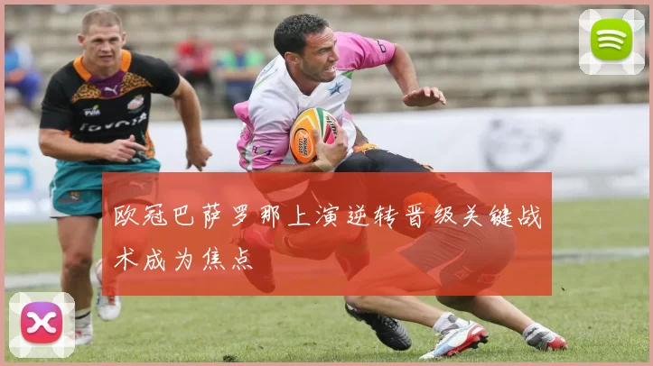 欧冠巴萨罗那上演逆转晋级关键战术成为焦点