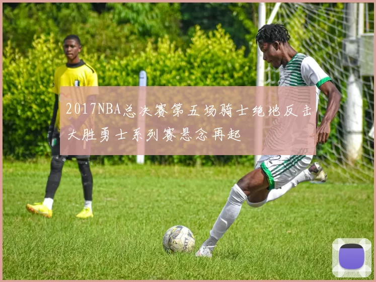 2017NBA总决赛第五场骑士绝地反击大胜勇士系列赛悬念再起