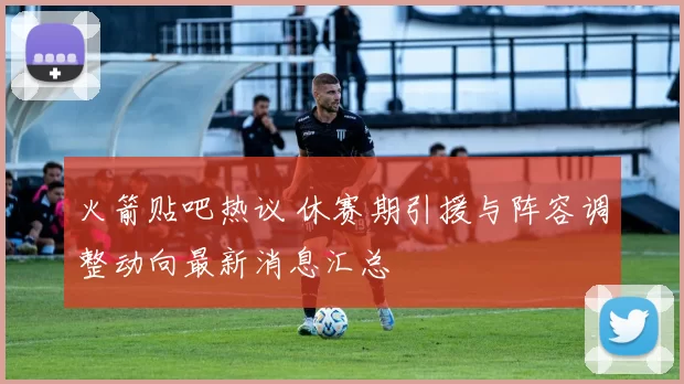 火箭贴吧热议 休赛期引援与阵容调整动向最新消息汇总