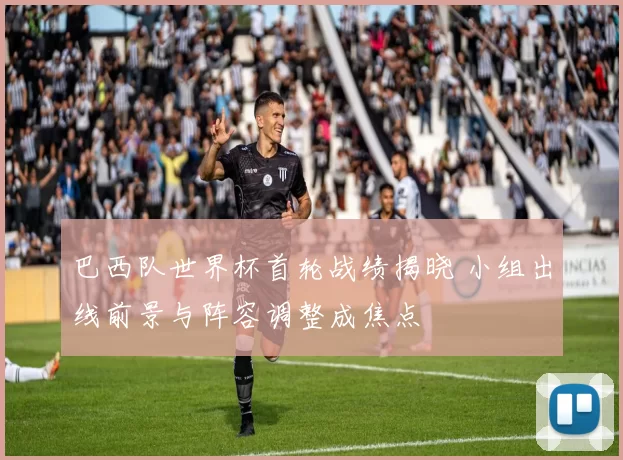巴西队世界杯首轮战绩揭晓 小组出线前景与阵容调整成焦点