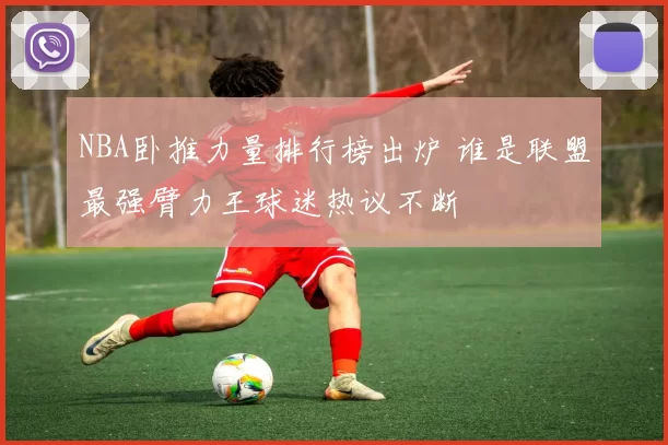 NBA卧推力量排行榜出炉 谁是联盟最强臂力王球迷热议不断